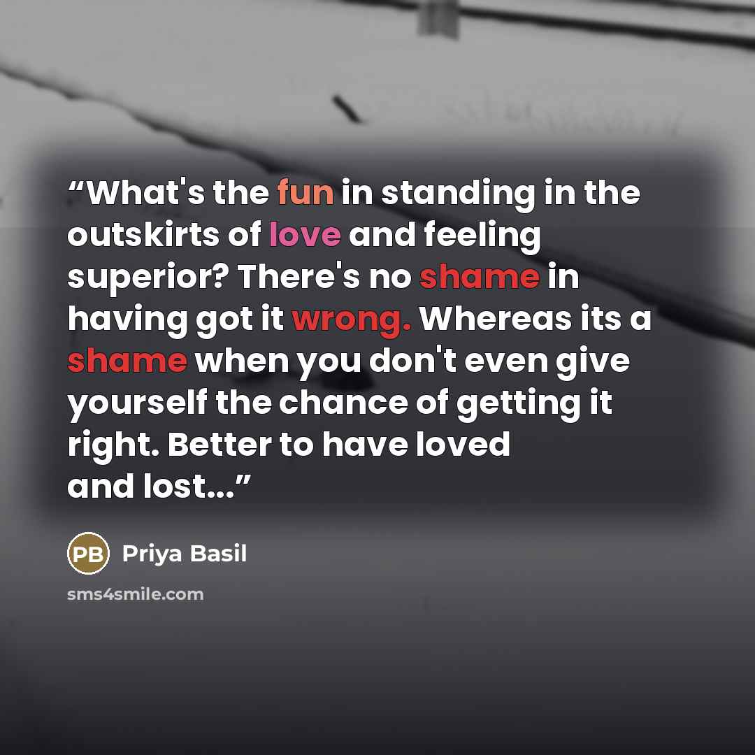 “What's the fun in standing in the outskirts of love and feeling superior? There's no shame in having got it wrong. Whereas its a shame when you don't even give yourself the chance of getting it right. Better to have loved and lost...” quote by Priya Basil