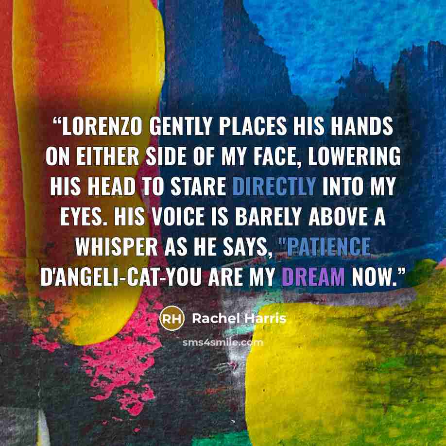 “Lorenzo gently places his hands on either side of my face, lowering his head to stare directly into my eyes. His voice is barely above a whisper as he says, "Patience D'Angeli-Cat-you are my dream now.” quote by Rachel Harris