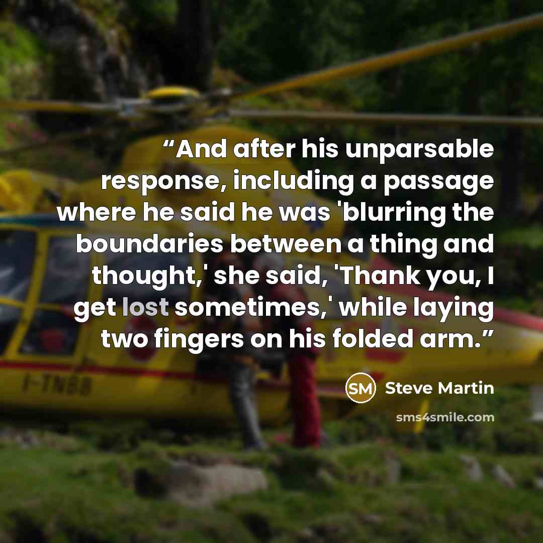 “And after his unparsable response, including a passage where he said he was 'blurring the boundaries between a thing and thought,' she said, 'Thank you, I get lost sometimes,' while laying two fingers on his folded arm.” quote by Steve Martin