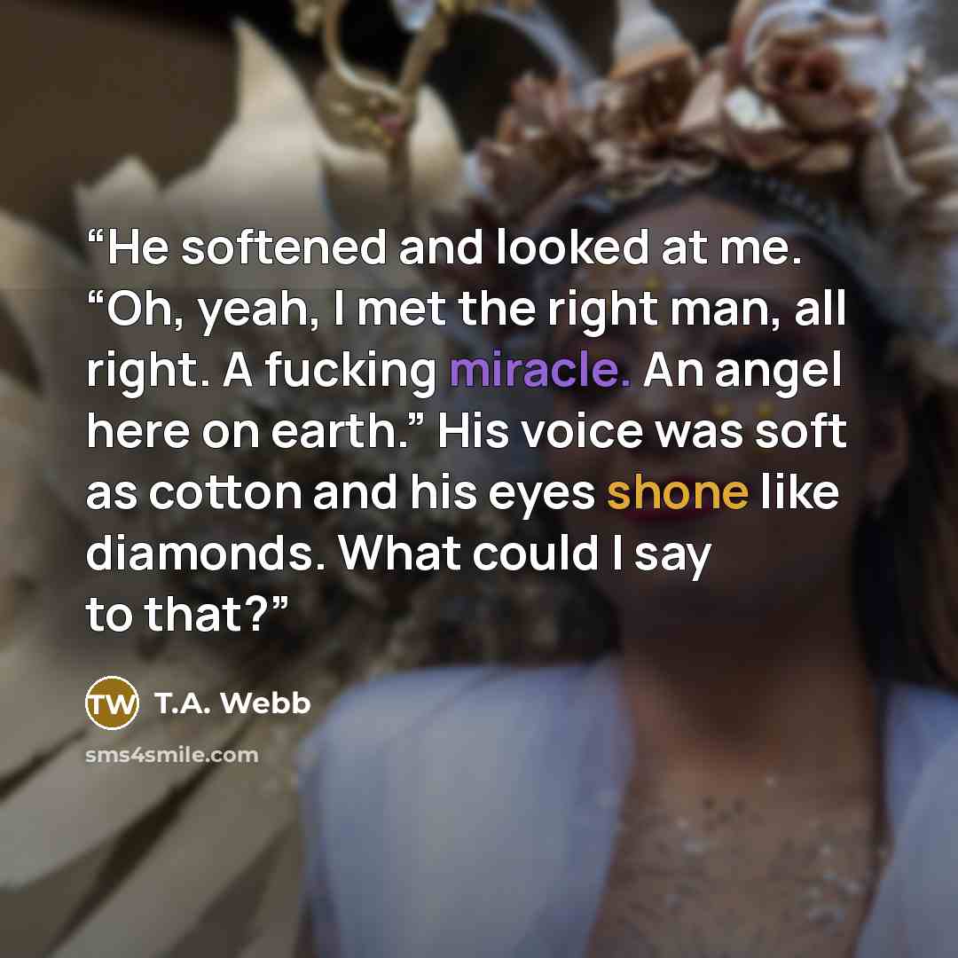 “He softened and looked at me. “Oh, yeah, I met the right man, all right. A fucking miracle. An angel here on earth.” His voice was soft as cotton and his eyes shone like diamonds. What could I say to that?” quote by T.A. Webb