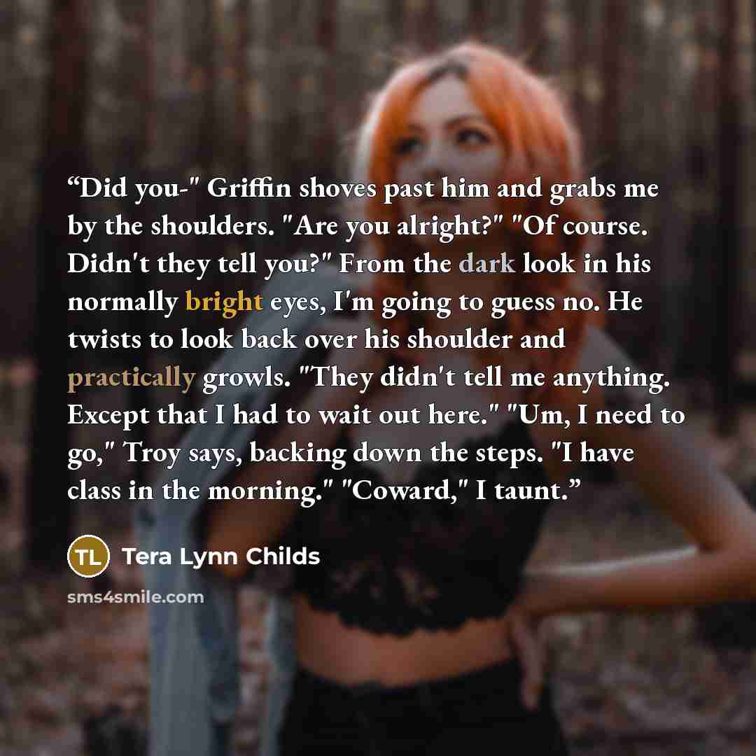 “Did you-" Griffin shoves past him and grabs me by the shoulders. "Are you alright?" "Of course. Didn't they tell you?" From the dark look in his normally bright eyes, I'm going to guess no. He twists to look back over his shoulder and practically growls. "They didn't tell me anything. Except that…” quote by Tera Lynn Childs