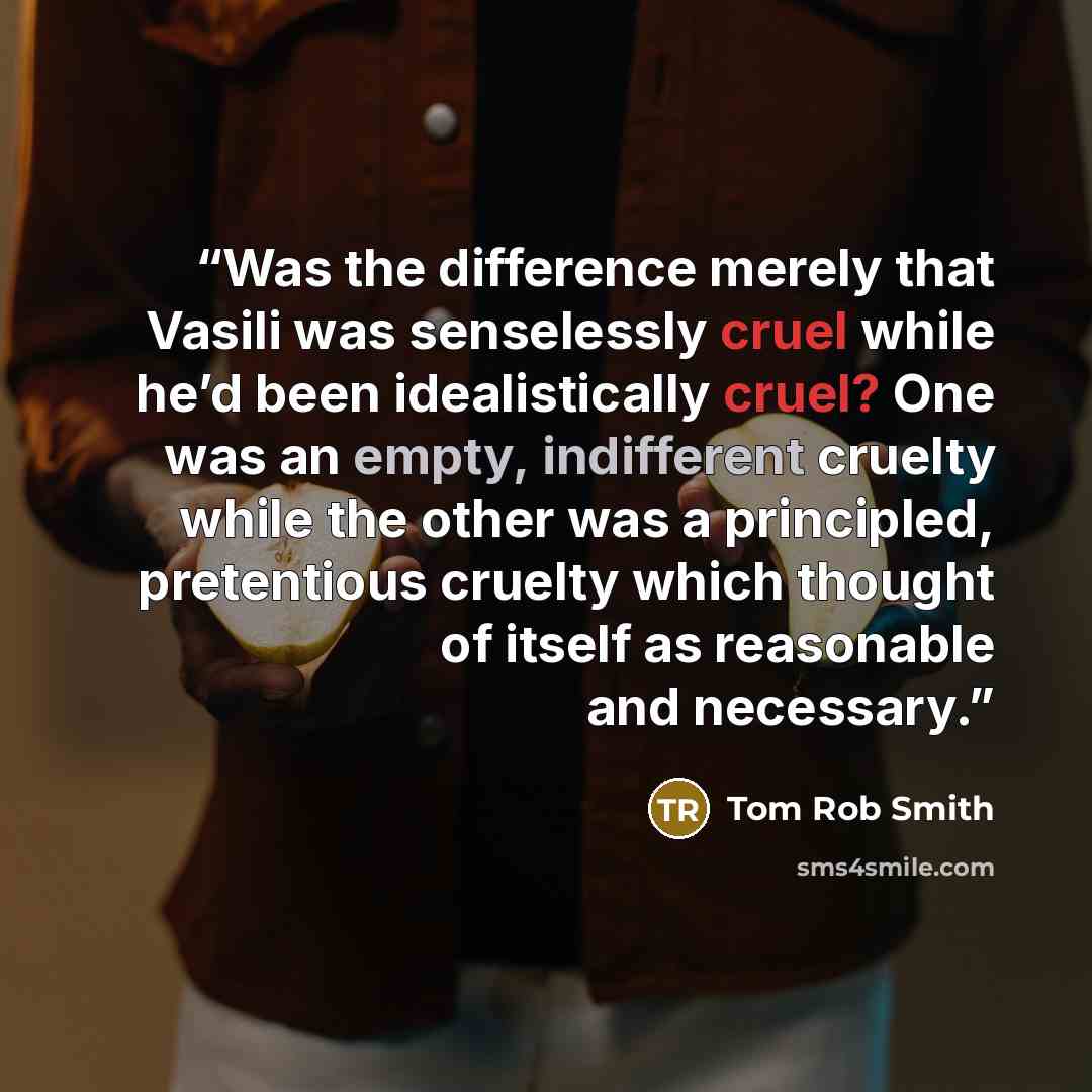 “Was the difference merely that Vasili was senselessly cruel while he’d been idealistically cruel? One was an empty, indifferent cruelty while the other was a principled, pretentious cruelty which thought of itself as reasonable and necessary.” quote by Tom Rob Smith