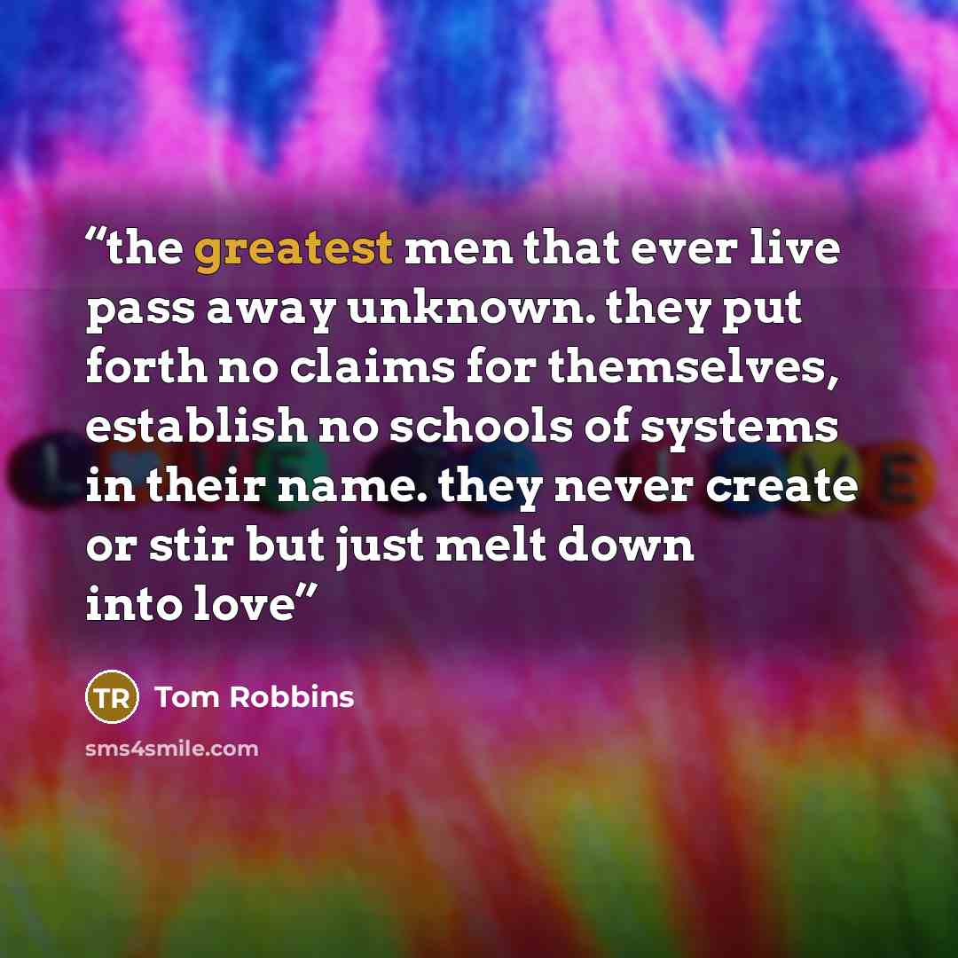 “the greatest men that ever live pass away unknown. they put forth no claims for themselves, establish no schools of systems in their name. they never create or stir but just melt down into love” quote by Tom Robbins