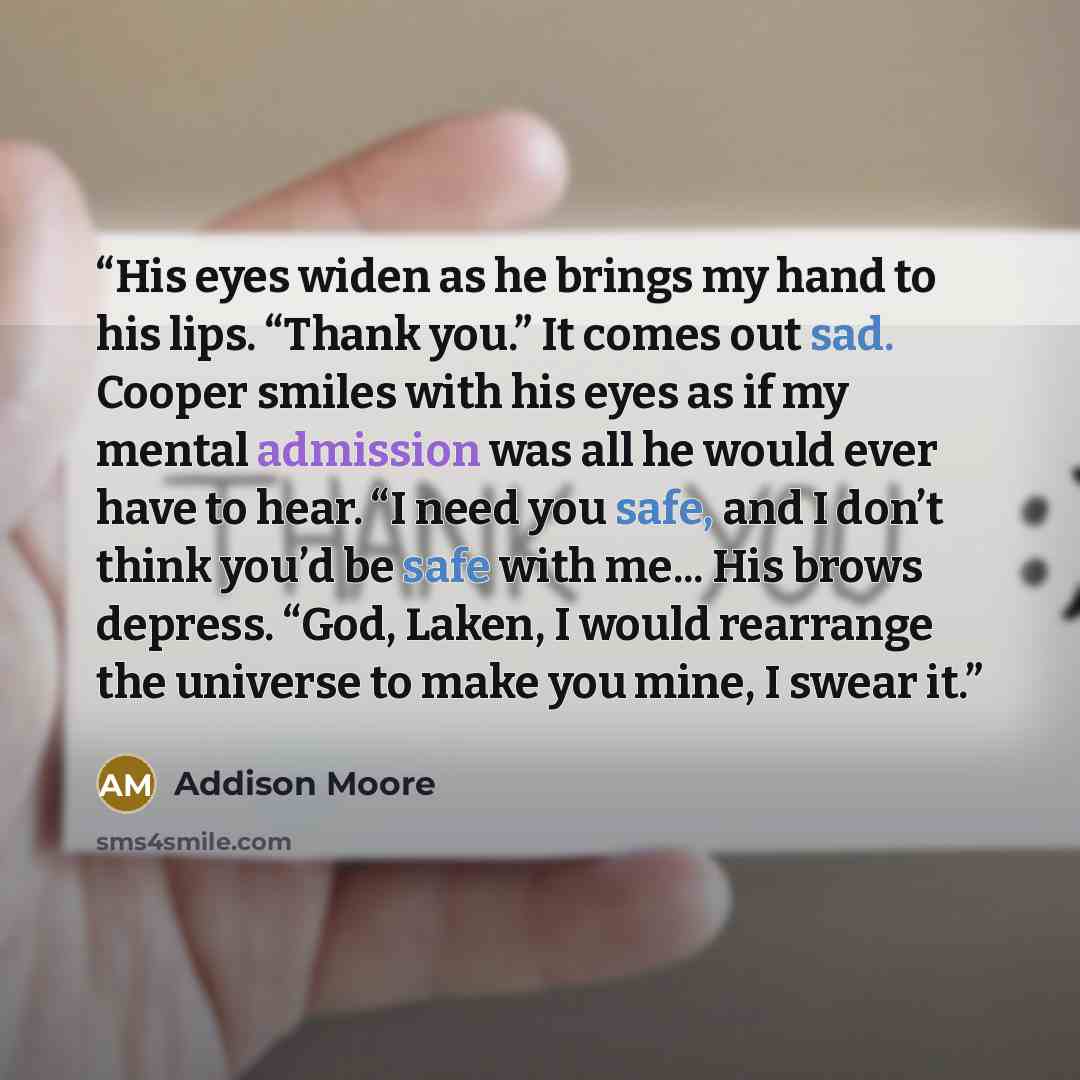 “His eyes widen as he brings my hand to his lips. “Thank you.” It comes out sad. Cooper smiles with his eyes as if my mental admission was all he would ever have to hear. “I need you safe, and I don’t think you’d be safe with me... His brows depress. “God, Laken, I would rearrange the universe to…” quote by Addison Moore