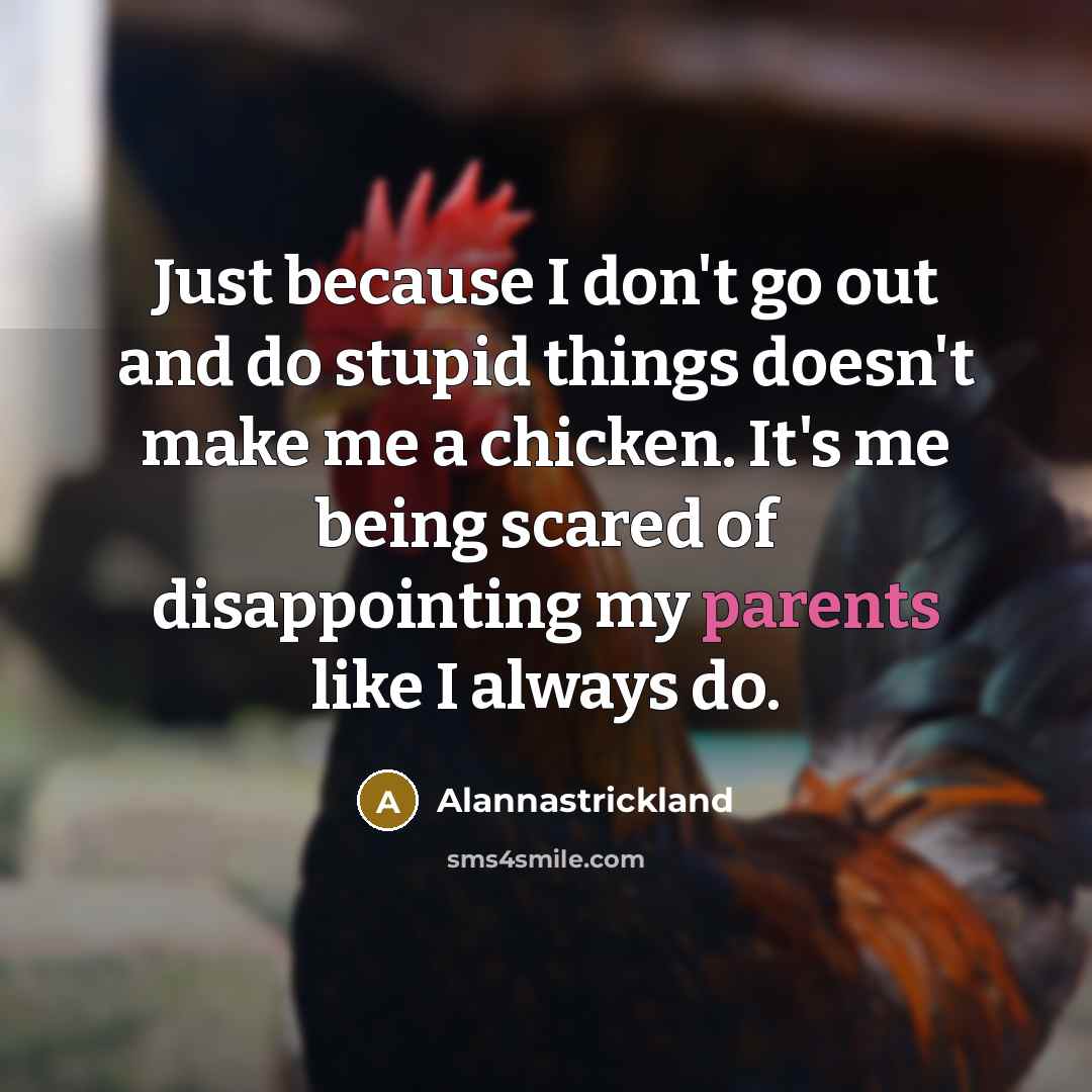 “Just because I don't go out and do stupid things doesn't make me a chicken. It's me being scared of disappointing my parents like I always do.” quote by Alannastrickland