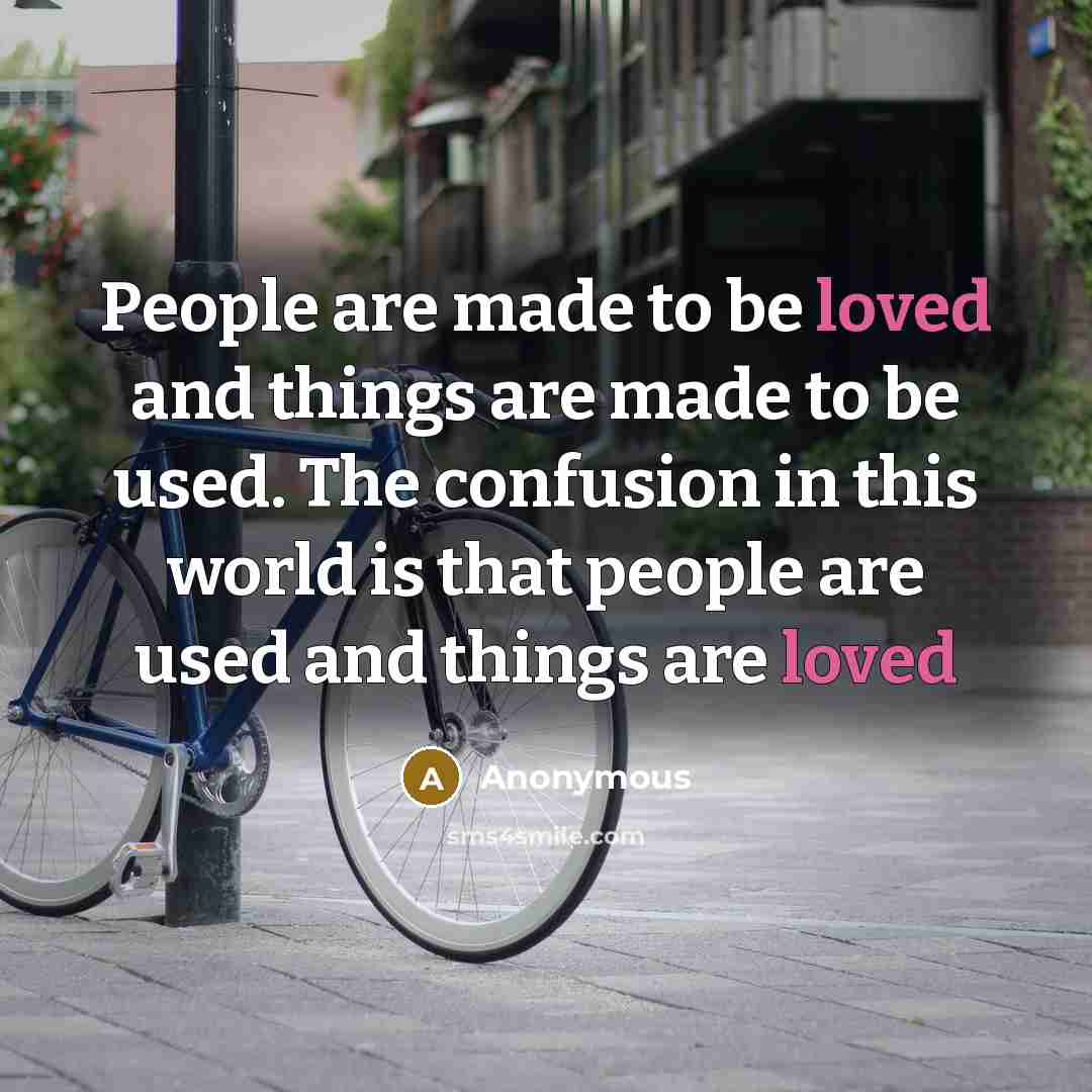 “People are made to be loved and things are made to be used. The confusion in this world is that people are used and things are loved” quote by Anonymous