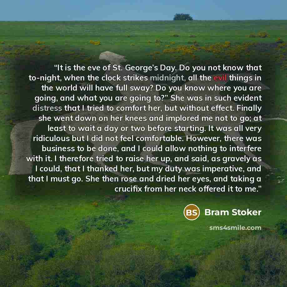 “It is the eve of St. George’s Day. Do you not know that to-night, when the clock strikes midnight, all the evil things in the world will have full sway? Do you know where you are going, and what you are going to?” She was in such evident distress that I tried to comfort her, but without effect…” quote by Bram Stoker