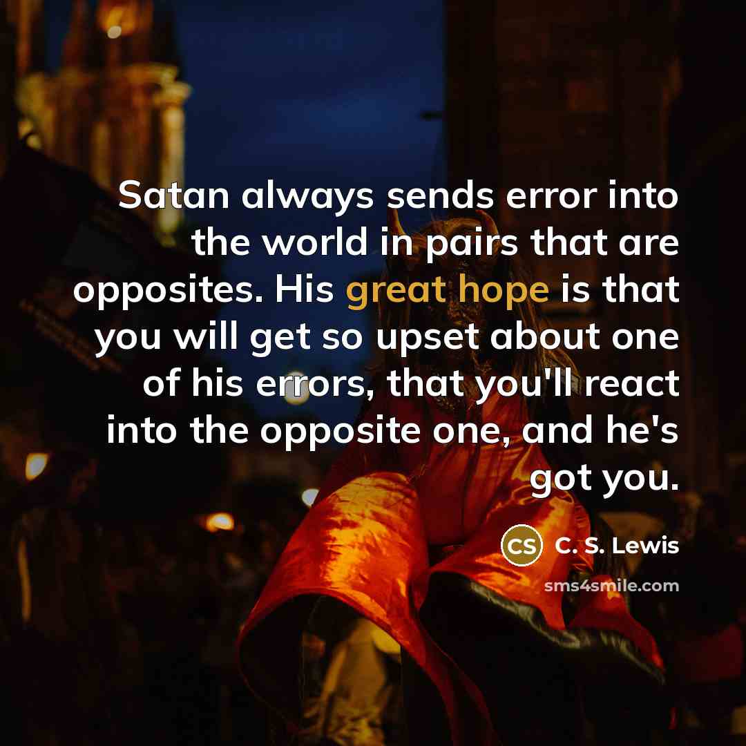 “Satan always sends error into the world in pairs that are opposites. His great hope is that you will get so upset about one of his errors, that you'll react into the opposite one, and he's got you.” quote by C. S. Lewis