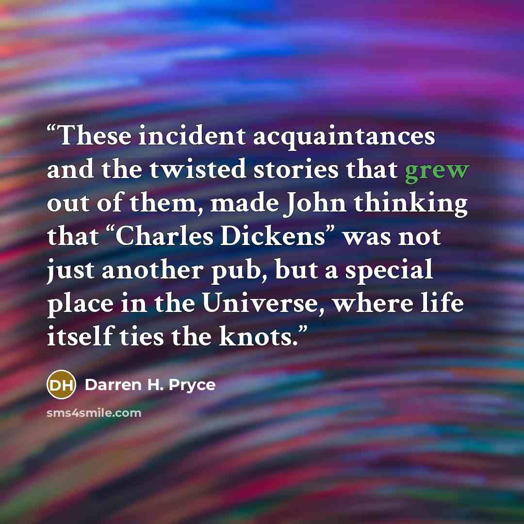 “These incident acquaintances and the twisted stories that grew out of them, made John thinking that “Charles Dickens” was not just another pub, but a special place in the Universe, where life itself ties the knots.” quote by Darren H. Pryce