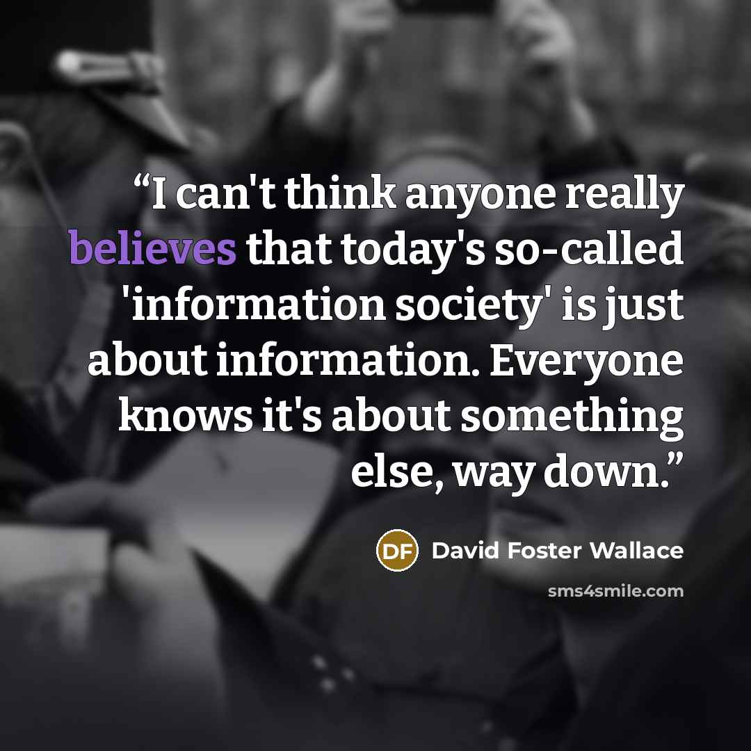 “I can't think anyone really believes that today's so-called 'information society' is just about information. Everyone knows it's about something else, way down.” quote by David Foster Wallace