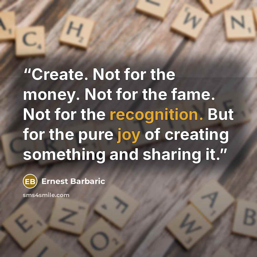 “Create. Not for the money. Not for the fame. Not for the recognition. But for the pure joy of creating something and sharing it.” quote by Ernest Barbaric