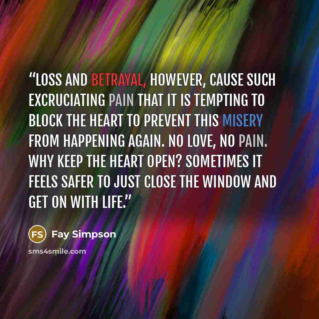 “Loss and betrayal, however, cause such excruciating pain that it is tempting to block the heart to prevent this misery from happening again. No love, no pain. Why keep the heart open? Sometimes it feels safer to just close the window and get on with life.” quote by Fay Simpson