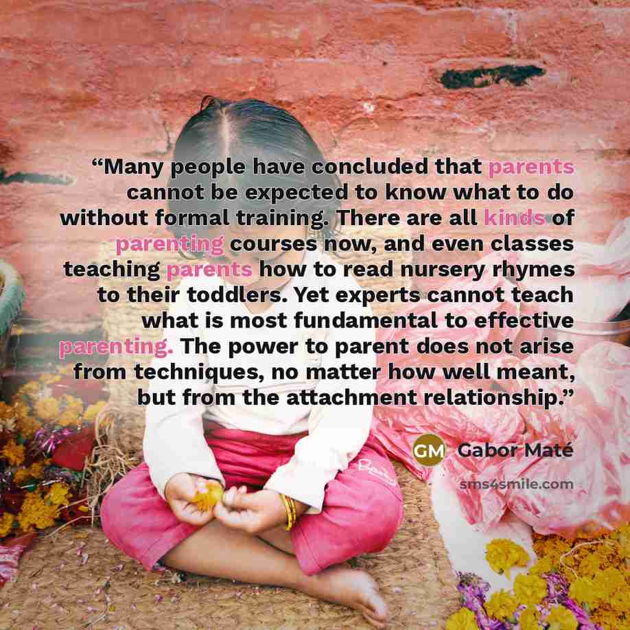 “Many people have concluded that parents cannot be expected to know what to do without formal training. There are all kinds of parenting courses now, and even classes teaching parents how to read nursery rhymes to their toddlers. Yet experts cannot teach what is most fundamental to effective…” quote by Gabor Maté