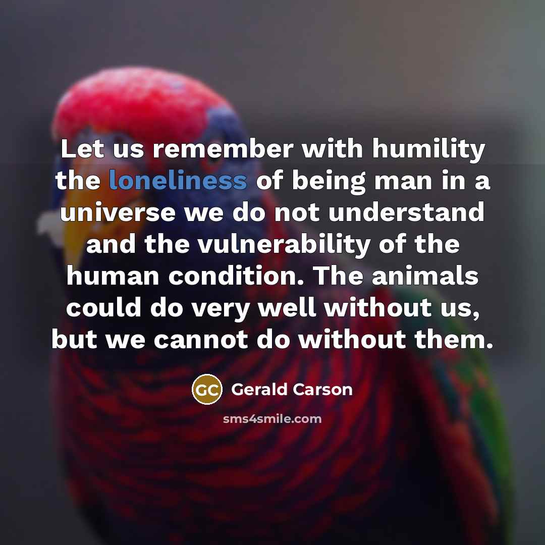“Let us remember with humility the loneliness of being man in a universe we do not understand and the vulnerability of the human condition. The animals could do very well without us, but we cannot do without them.” quote by Gerald Carson
