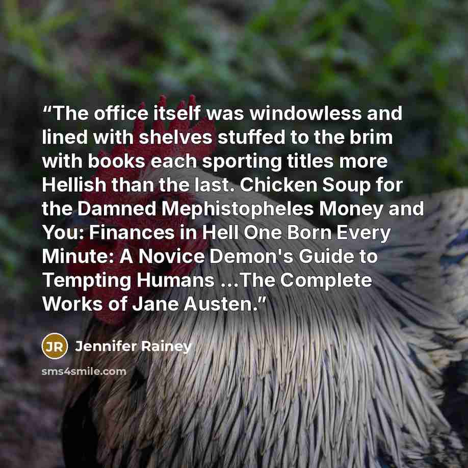 “The office itself was windowless and lined with shelves stuffed to the brim with books each sporting titles more Hellish than the last. Chicken Soup for the Damned Mephistopheles Money and You: Finances in Hell One Born Every Minute: A Novice Demon's Guide to Tempting Humans ...The Complete Works…” quote by Jennifer Rainey