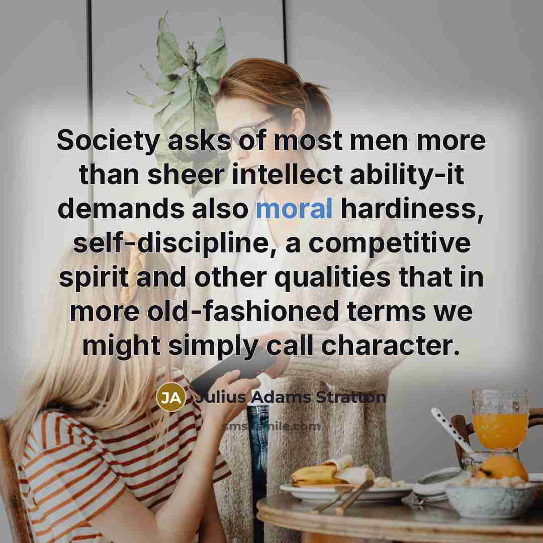 “Society asks of most men more than sheer intellect ability-it demands also moral hardiness, self-discipline, a competitive spirit and other qualities that in more old-fashioned terms we might simply call character.” quote by Julius Adams Stratton