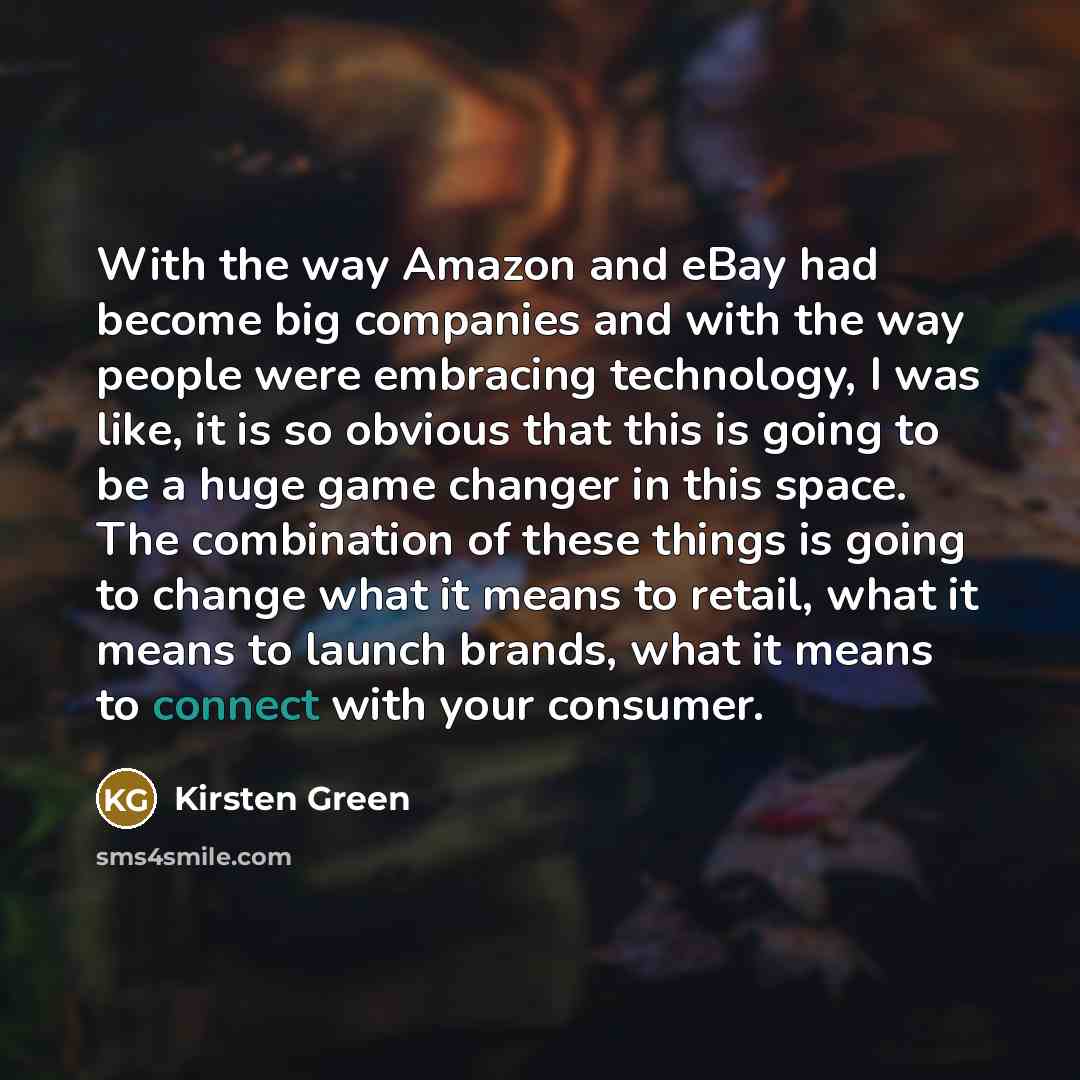 “With the way Amazon and eBay had become big companies and with the way people were embracing technology, I was like, it is so obvious that this is going to be a huge game changer in this space. The combination of these things is going to change what it means to retail, what it means to launch…” quote by Kirsten Green