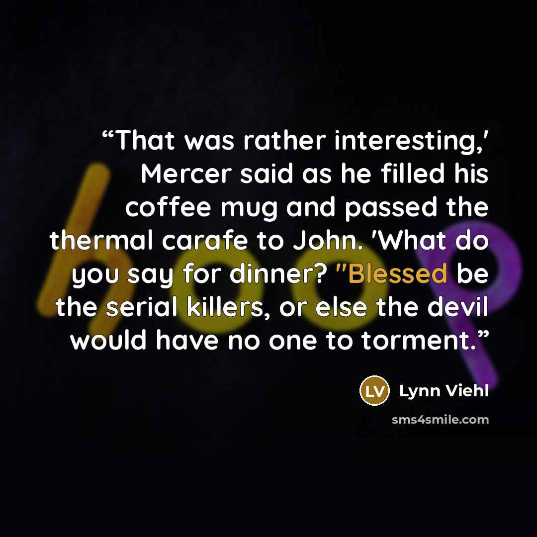 “That was rather interesting,' Mercer said as he filled his coffee mug and passed the thermal carafe to John. 'What do you say for dinner? "Blessed be the serial killers, or else the devil would have no one to torment.” quote by Lynn Viehl