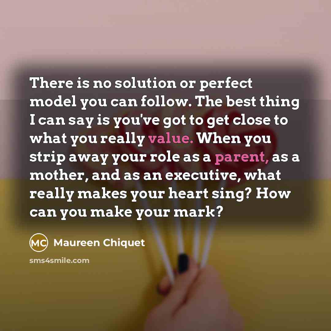 “There is no solution or perfect model you can follow. The best thing I can say is you've got to get close to what you really value. When you strip away your role as a parent, as a mother, and as an executive, what really makes your heart sing? How can you make your mark?” quote by Maureen Chiquet