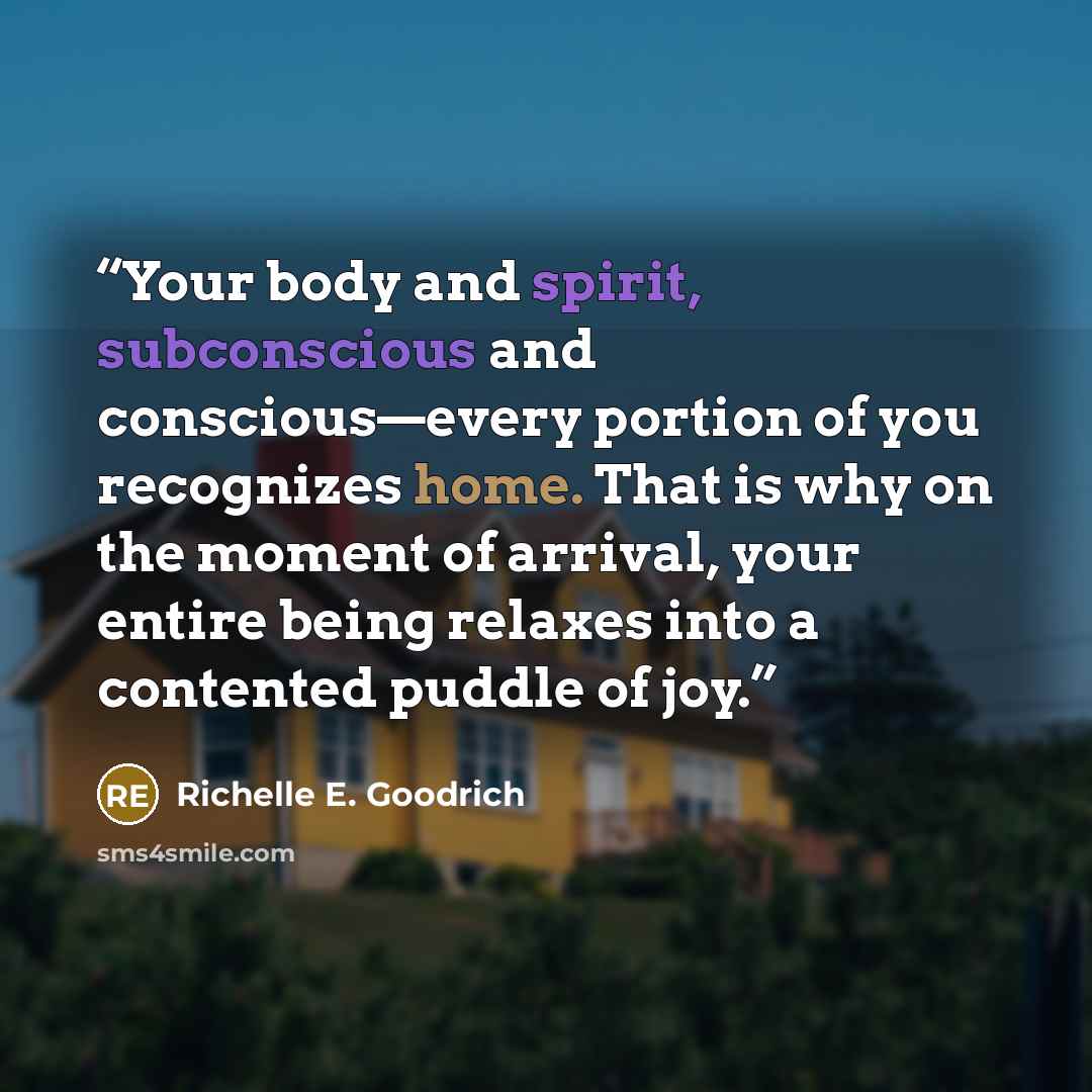 “Your body and spirit, subconscious and conscious—every portion of you recognizes home. That is why on the moment of arrival, your entire being relaxes into a contented puddle of joy.” quote by Richelle E. Goodrich