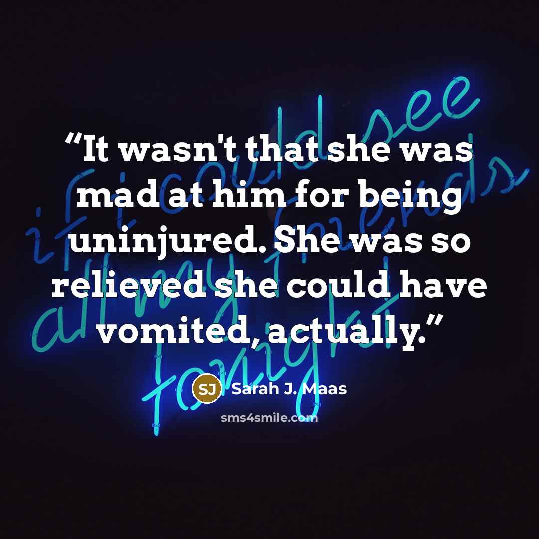 “It wasn't that she was mad at him for being uninjured. She was so relieved she could have vomited, actually.” quote by Sarah J. Maas