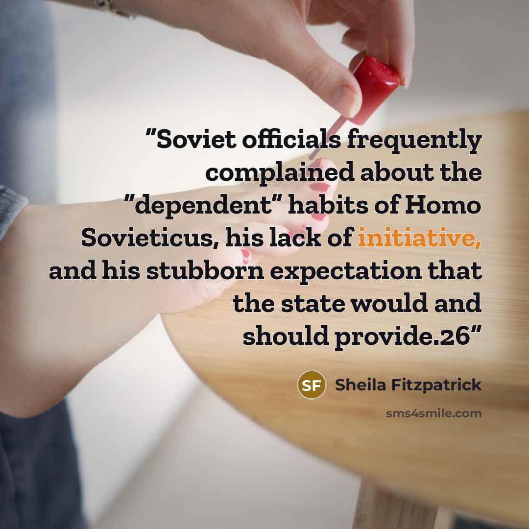 “Soviet officials frequently complained about the “dependent” habits of Homo Sovieticus, his lack of initiative, and his stubborn expectation that the state would and should provide.26” quote by Sheila Fitzpatrick