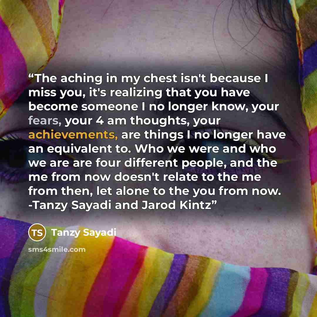 “The aching in my chest isn't because I miss you, it's realizing that you have become someone I no longer know, your fears, your 4 am thoughts, your achievements, are things I no longer have an equivalent to. Who we were and who we are are four different people, and the me from now doesn't relate…” quote by Tanzy Sayadi