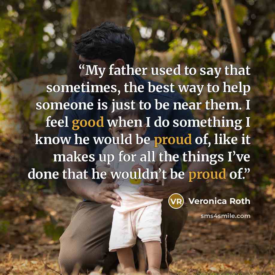 “My father used to say that sometimes, the best way to help someone is just to be near them. I feel good when I do something I know he would be proud of, like it makes up for all the things I’ve done that he wouldn’t be proud of.” quote by Veronica Roth