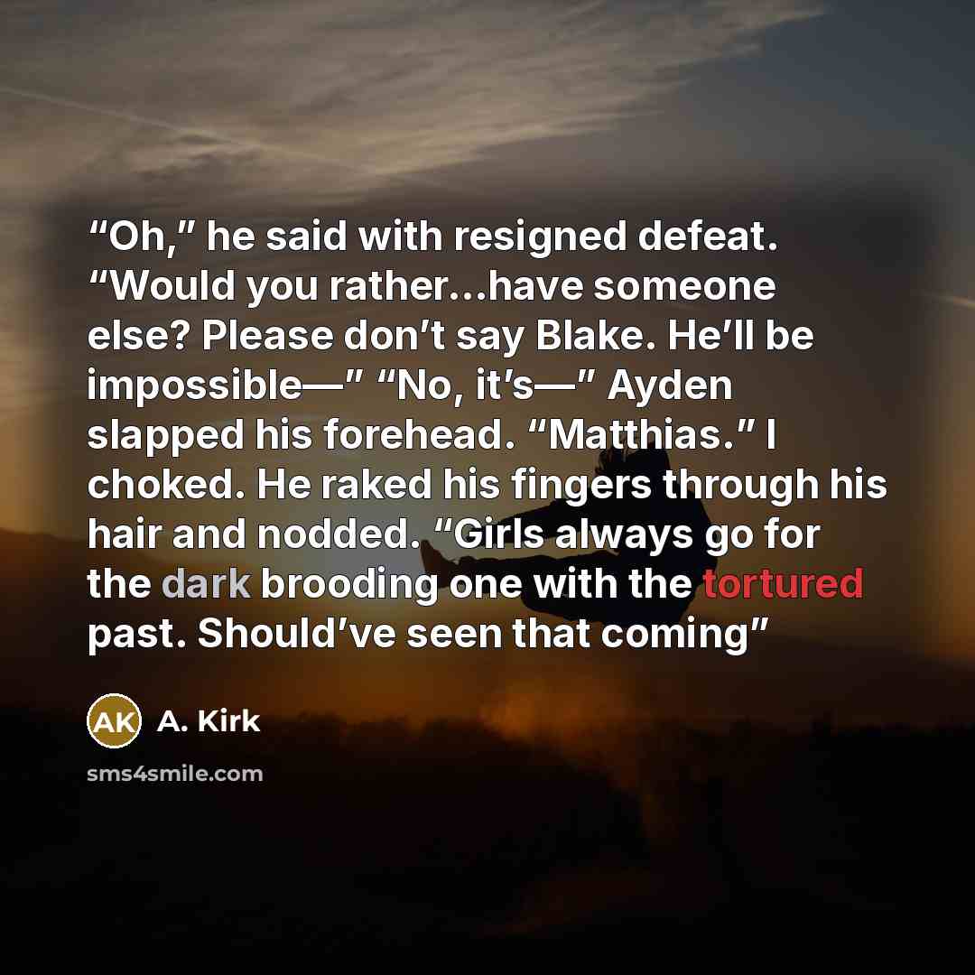 “Oh,” he said with resigned defeat. “Would you rather…have someone else? Please don’t say Blake. He’ll be impossible—” “No, it’s—” Ayden slapped his forehead. “Matthias.” I choked. He raked his fingers through his hair and nodded. “Girls always go for the dark brooding one with the tortured past…” quote by A. Kirk