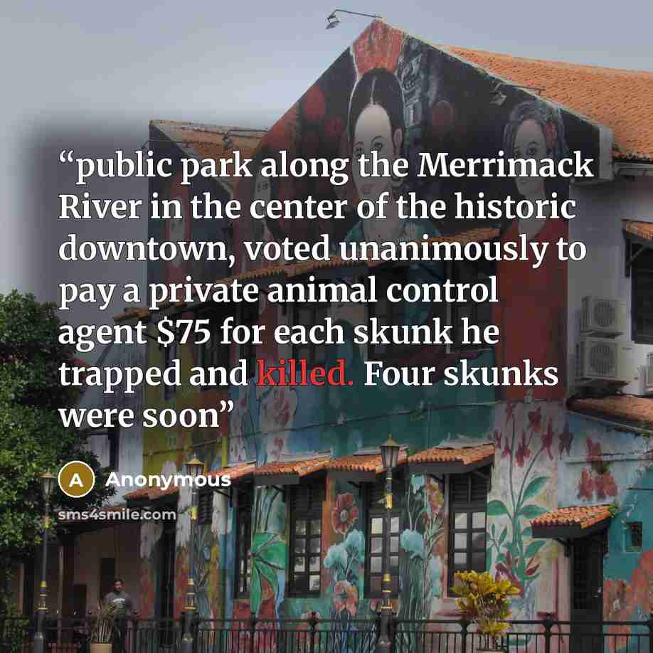“public park along the Merrimack River in the center of the historic downtown, voted unanimously to pay a private animal control agent $75 for each skunk he trapped and killed. Four skunks were soon” quote by Anonymous