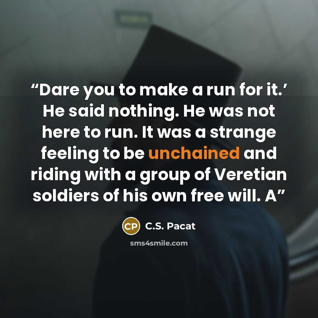 “Dare you to make a run for it.’ He said nothing. He was not here to run. It was a strange feeling to be unchained and riding with a group of Veretian soldiers of his own free will. A” quote by C.S. Pacat