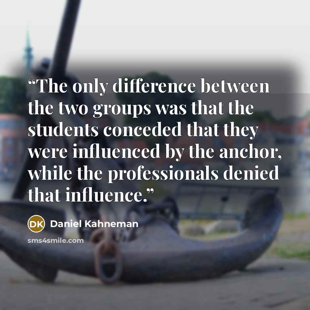 “The only difference between the two groups was that the students conceded that they were influenced by the anchor, while the professionals denied that influence.” quote by Daniel Kahneman