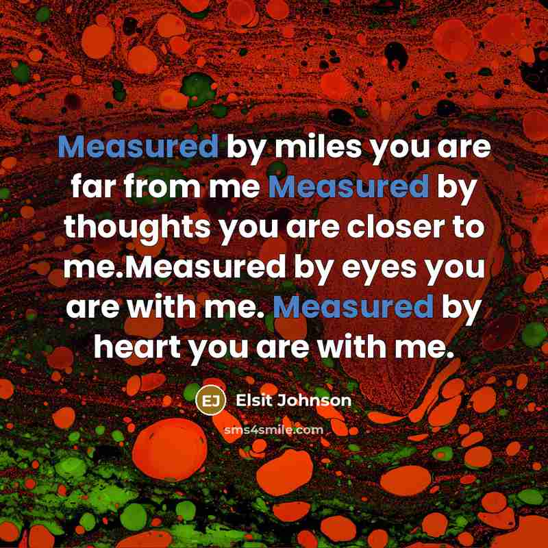 “Measured by miles you are far from me Measured by thoughts you are closer to me.Measured by eyes you are with me. Measured by heart you are with me.” quote by Elsit Johnson