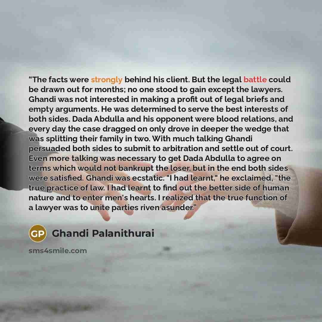 “The facts were strongly behind his client. But the legal battle could be drawn out for months; no one stood to gain except the lawyers. Ghandi was not interested in making a profit out of legal briefs and empty arguments. He was determined to serve the best interests of both sides. Dada Abdulla…” quote by Ghandi Palanithurai