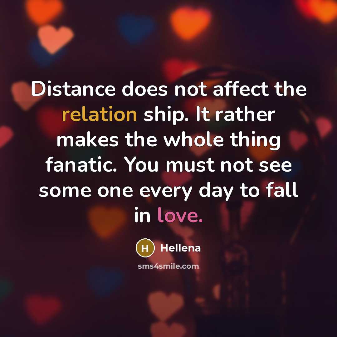 “Distance does not affect the relation ship. It rather makes the whole thing fanatic. You must not see some one every day to fall in love.” quote by Hellena