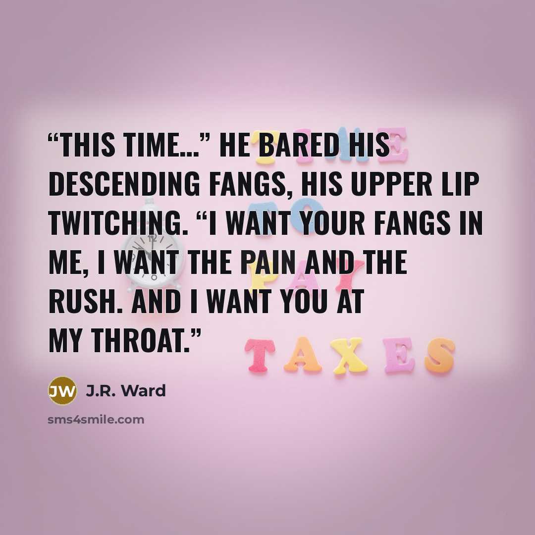 “This time…” He bared his descending fangs, his upper lip twitching. “I want your fangs in me, I want the pain and the rush. And I want you at my throat.” quote by J.R. Ward