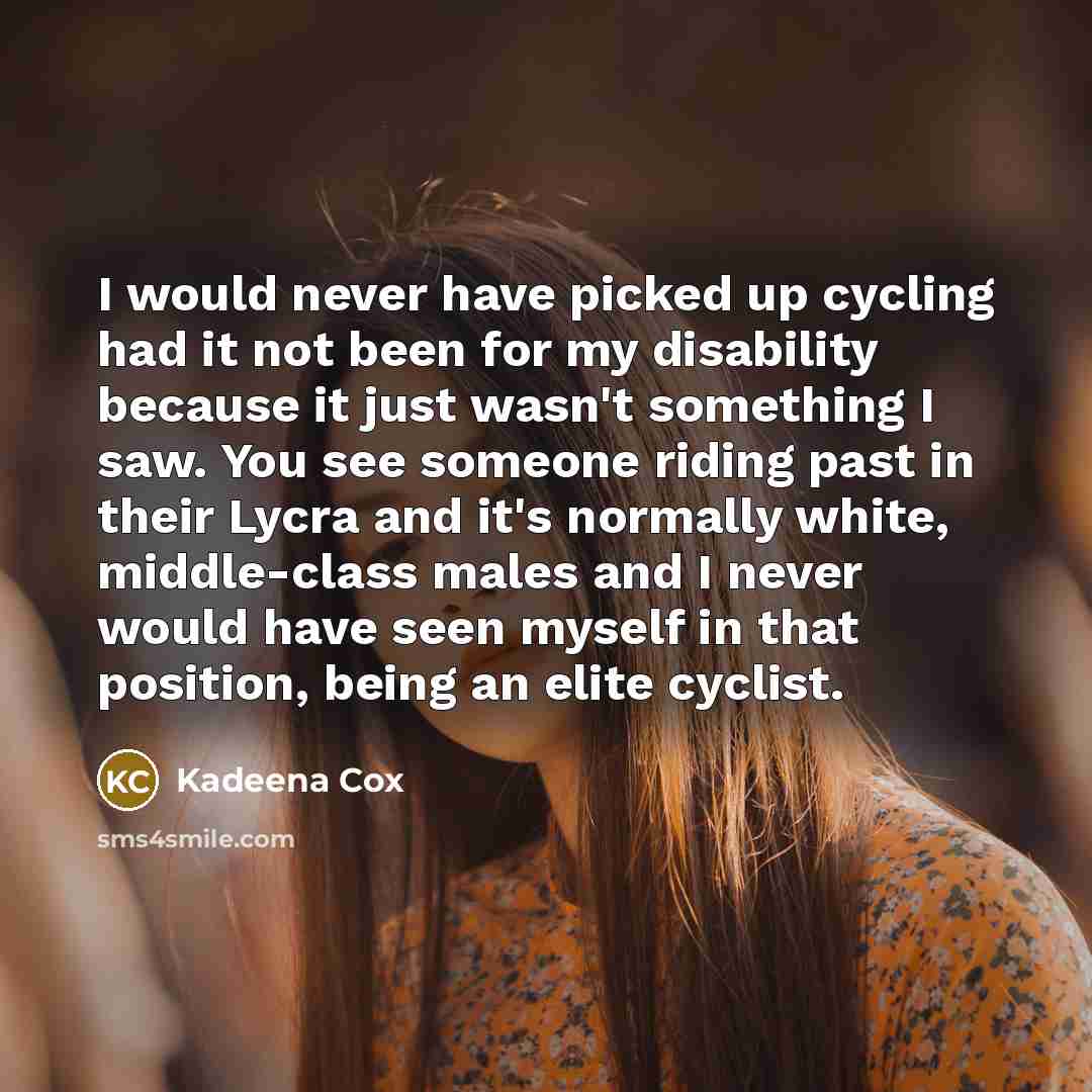 “I would never have picked up cycling had it not been for my disability because it just wasn't something I saw. You see someone riding past in their Lycra and it's normally white, middle-class males and I never would have seen myself in that position, being an elite cyclist.” quote by Kadeena Cox