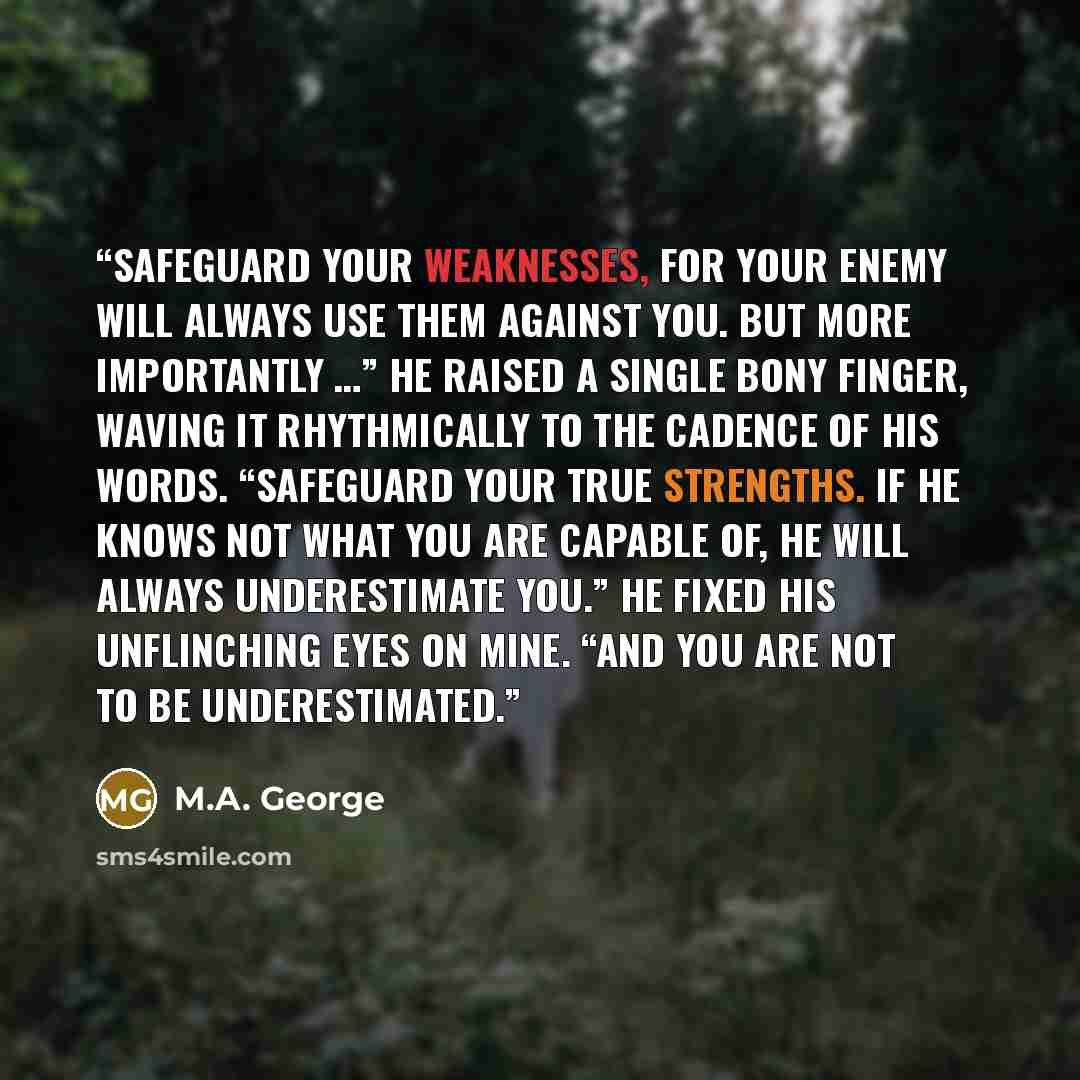 “Safeguard your weaknesses, for your enemy will always use them against you. But more importantly …” He raised a single bony finger, waving it rhythmically to the cadence of his words. “Safeguard your true strengths. If he knows not what you are capable of, he will always underestimate you.” He…” quote by M.A. George