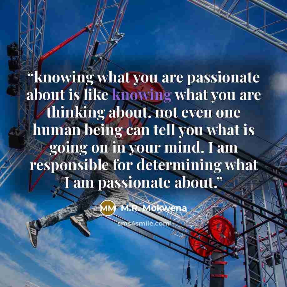 “knowing what you are passionate about is like knowing what you are thinking about. not even one human being can tell you what is going on in your mind. I am responsible for determining what I am passionate about.” quote by M.R. Mokwena