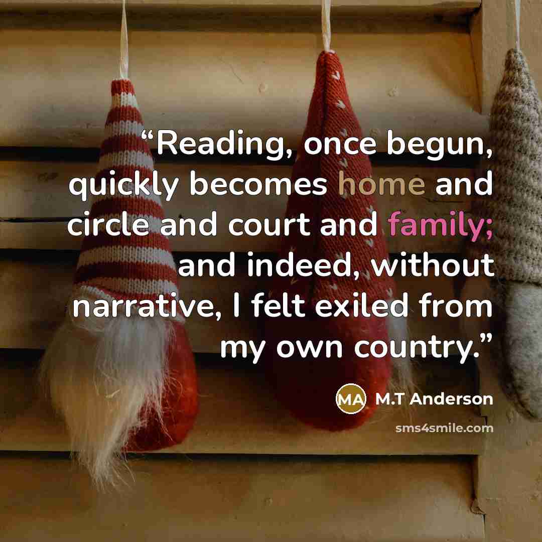 “Reading, once begun, quickly becomes home and circle and court and family; and indeed, without narrative, I felt exiled from my own country.” quote by M.T Anderson
