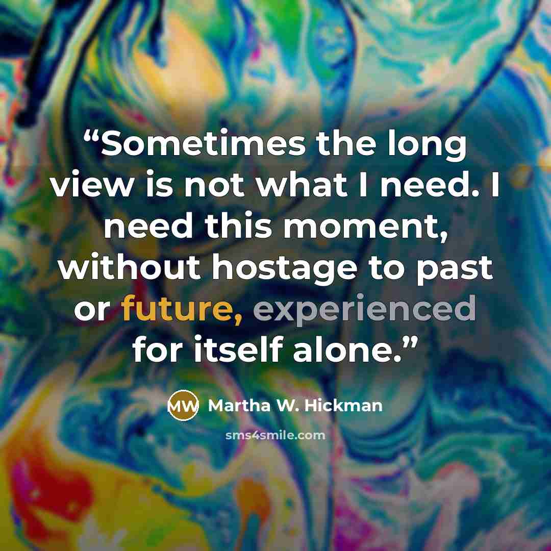 “Sometimes the long view is not what I need. I need this moment, without hostage to past or future, experienced for itself alone.” quote by Martha W. Hickman