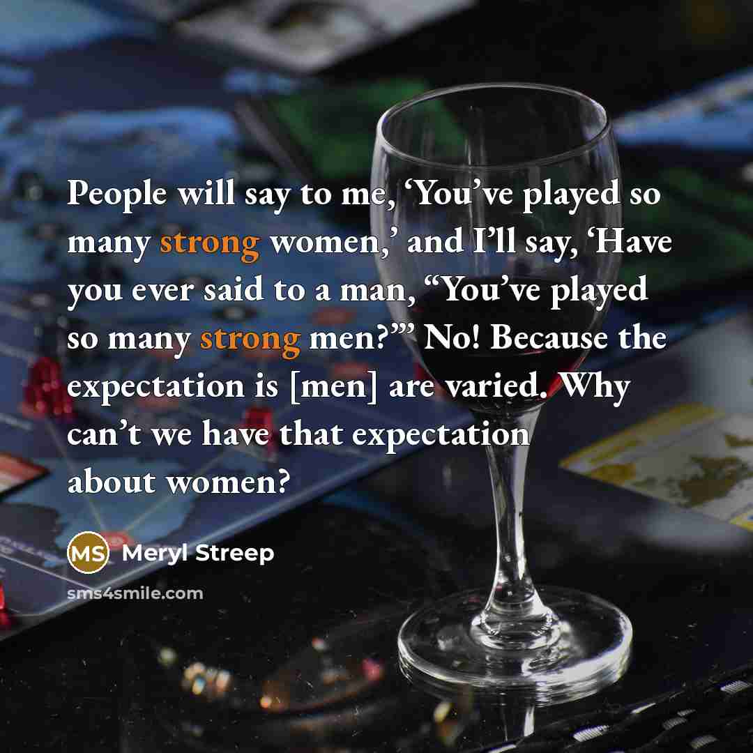 “People will say to me, ‘You’ve played so many strong women,’ and I’ll say, ‘Have you ever said to a man, “You’ve played so many strong men?”’ No! Because the expectation is [men] are varied. Why can’t we have that expectation about women?” quote by Meryl Streep
