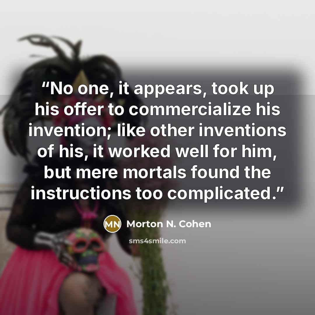 “No one, it appears, took up his offer to commercialize his invention; like other inventions of his, it worked well for him, but mere mortals found the instructions too complicated.” quote by Morton N. Cohen