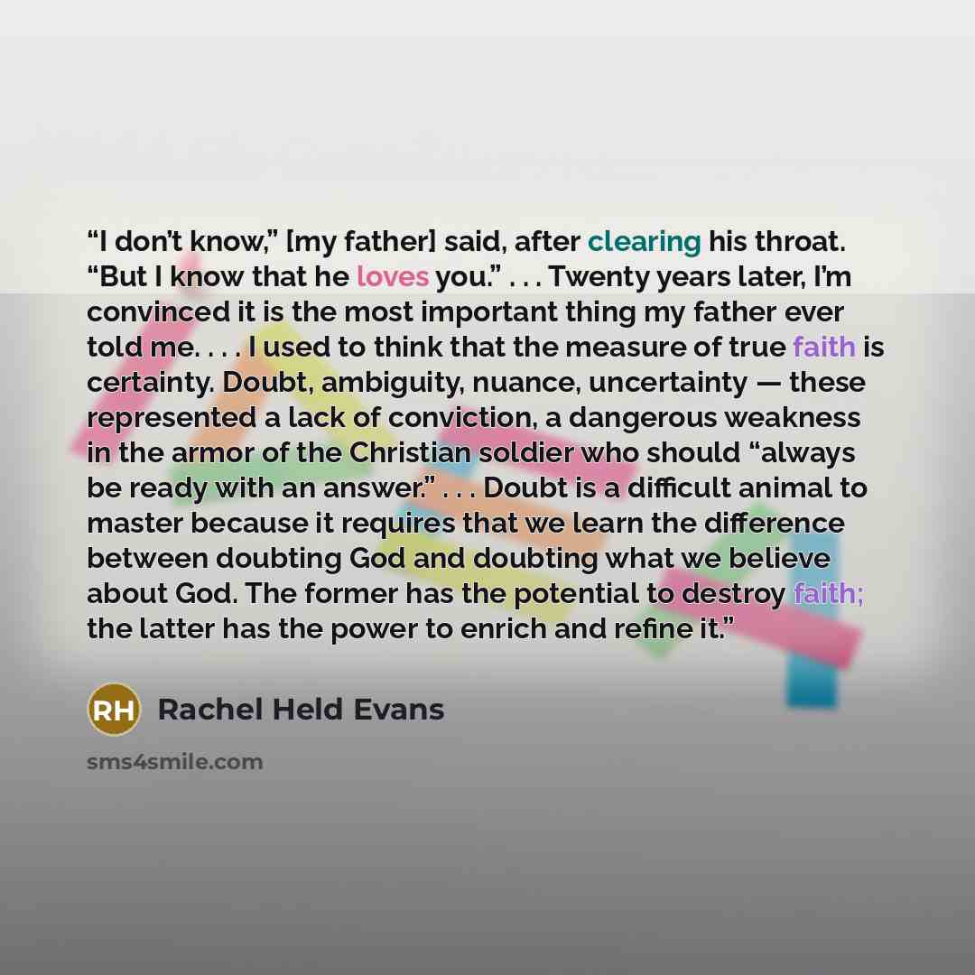 “I don’t know,” [my father] said, after clearing his throat. “But I know that he loves you.” . . . Twenty years later, I’m convinced it is the most important thing my father ever told me. . . . I used to think that the measure of true faith is certainty. Doubt, ambiguity, nuance, uncertainty…” quote by Rachel Held Evans