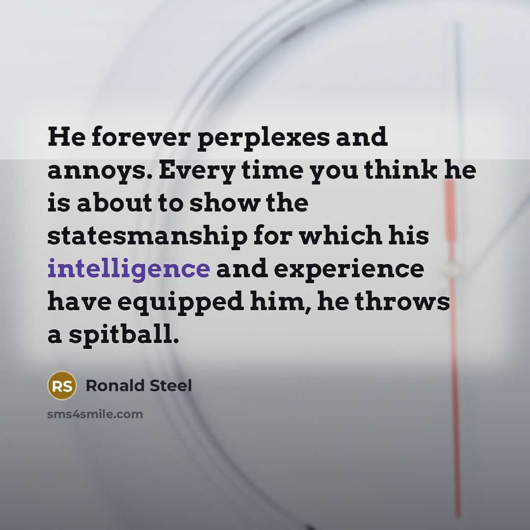 “He forever perplexes and annoys. Every time you think he is about to show the statesmanship for which his intelligence and experience have equipped him, he throws a spitball.” quote by Ronald Steel