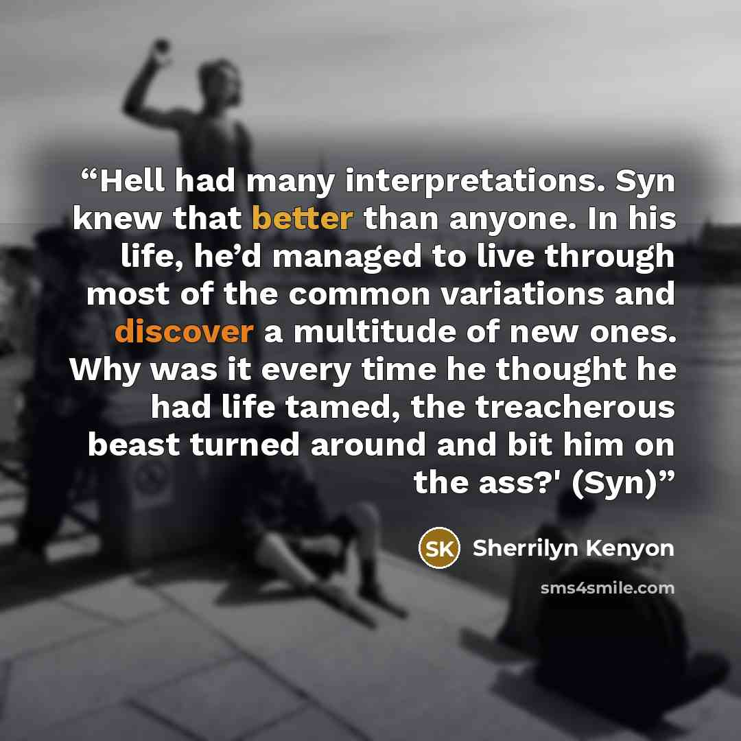 “Hell had many interpretations. Syn knew that better than anyone. In his life, he’d managed to live through most of the common variations and discover a multitude of new ones. Why was it every time he thought he had life tamed, the treacherous beast turned around and bit him on the ass?' (Syn)” quote by Sherrilyn Kenyon