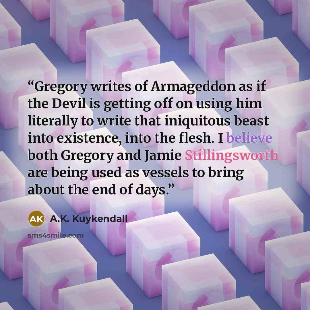 “Gregory writes of Armageddon as if the Devil is getting off on using him literally to write that iniquitous beast into existence, into the flesh. I believe both Gregory and Jamie Stillingsworth are being used as vessels to bring about the end of days.” quote by A.K. Kuykendall