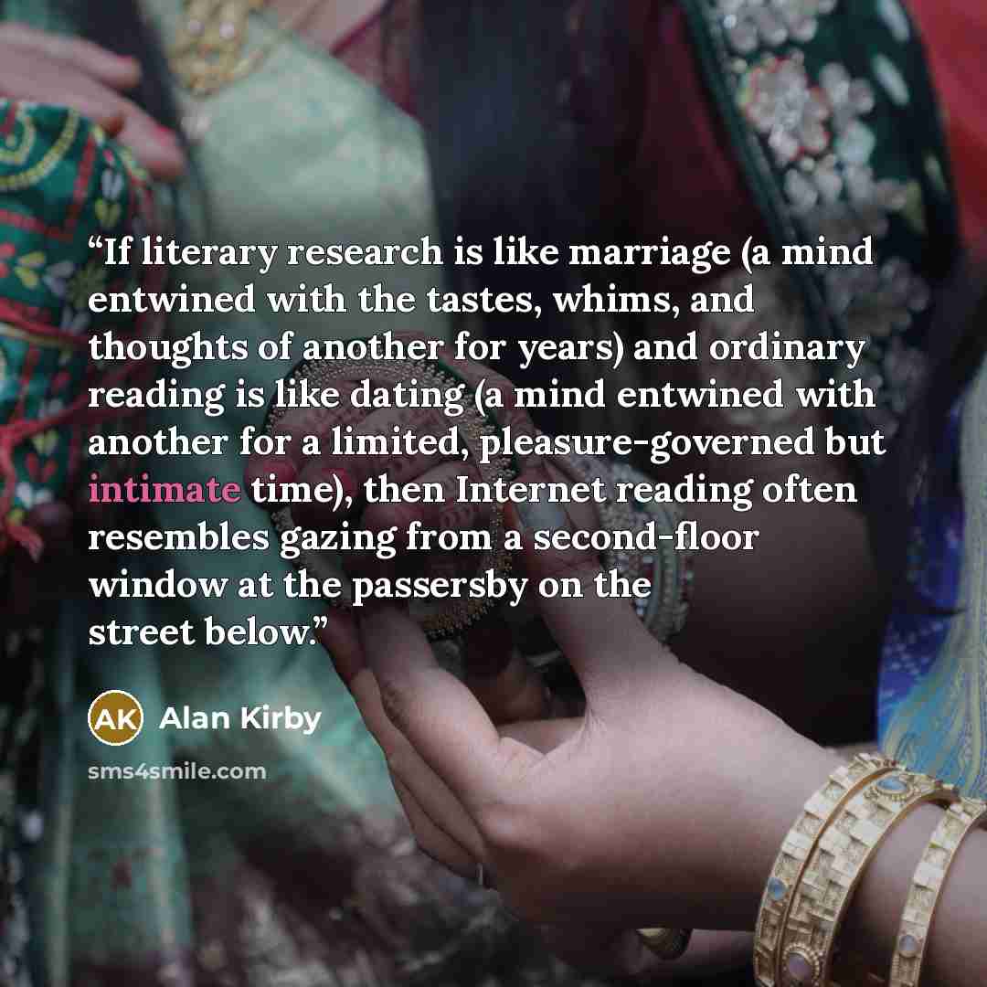 “If literary research is like marriage (a mind entwined with the tastes, whims, and thoughts of another for years) and ordinary reading is like dating (a mind entwined with another for a limited, pleasure-governed but intimate time), then Internet reading often resembles gazing from a second-floor…” quote by Alan Kirby