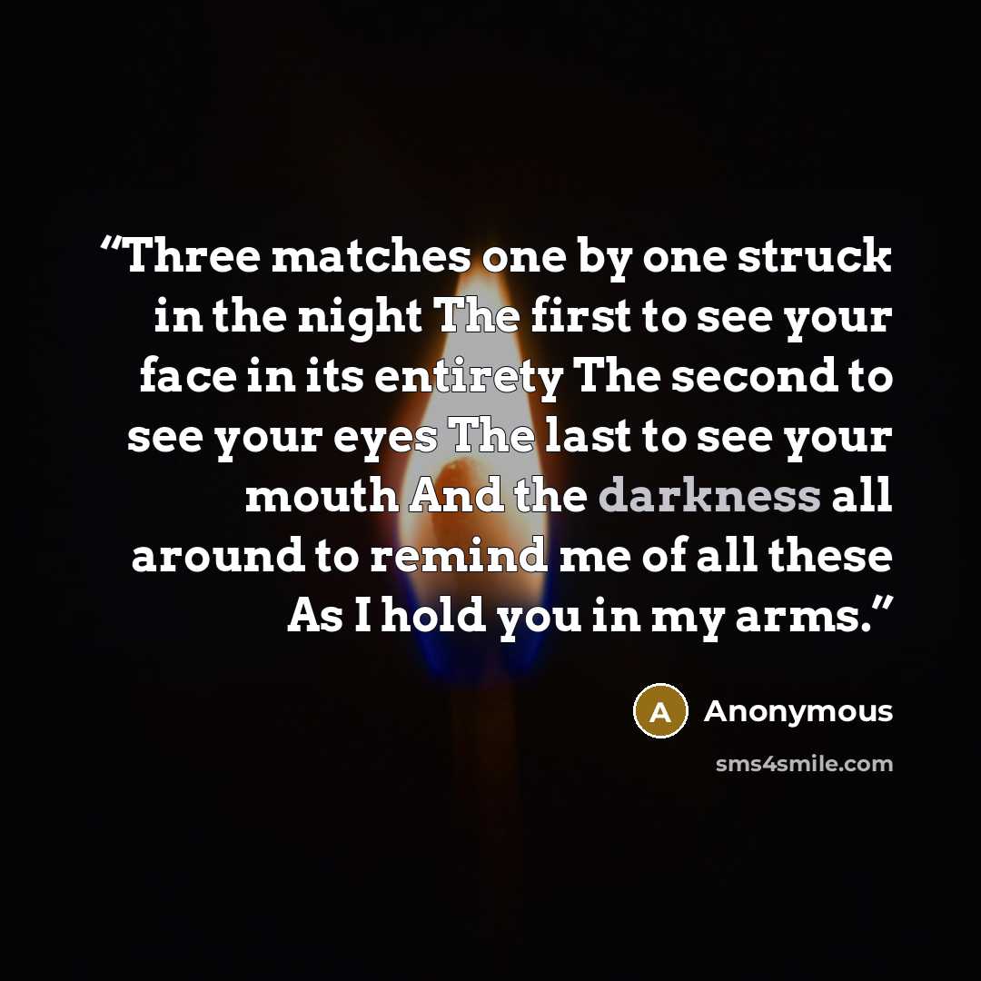 “Three matches one by one struck in the night The first to see your face in its entirety The second to see your eyes The last to see your mouth And the darkness all around to remind me of all these As I hold you in my arms.” quote by Anonymous