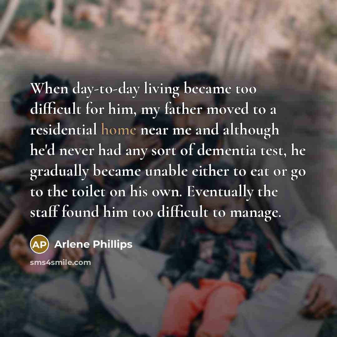 “When day-to-day living became too difficult for him, my father moved to a residential home near me and although he'd never had any sort of dementia test, he gradually became unable either to eat or go to the toilet on his own. Eventually the staff found him too difficult to manage.” quote by Arlene Phillips